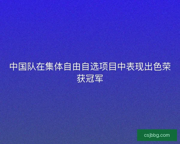 中国队在集体自由自选项目中表现出色荣获冠军
