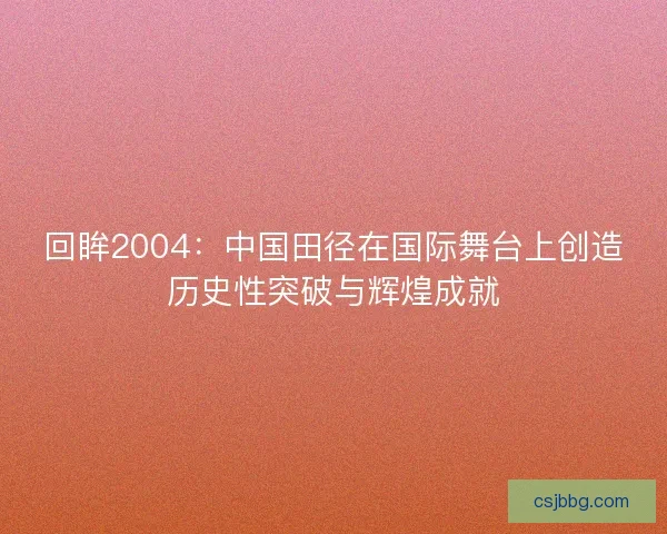 回眸2004：中国田径在国际舞台上创造历史性突破与辉煌成就