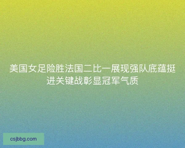 美国女足险胜法国二比一展现强队底蕴挺进关键战彰显冠军气质