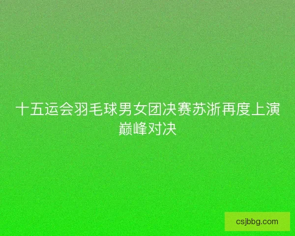 十五运会羽毛球男女团决赛苏浙再度上演巅峰对决