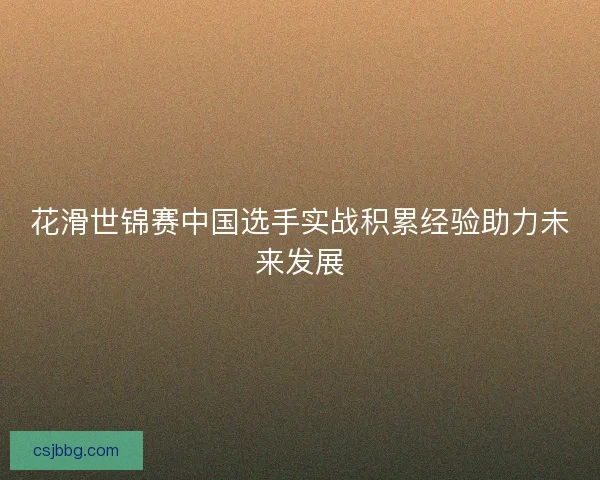 花滑世锦赛中国选手实战积累经验助力未来发展
