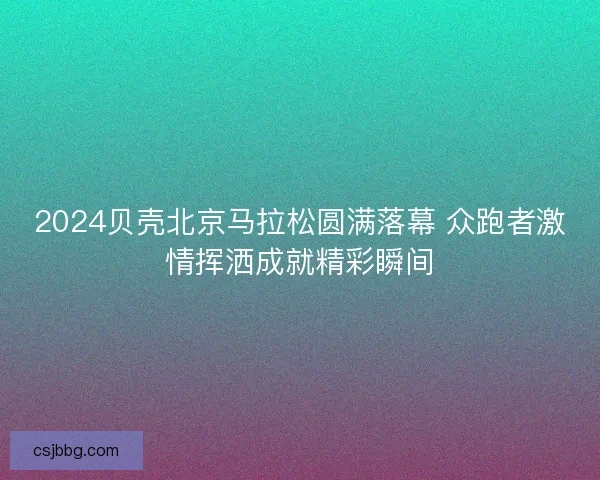 2024贝壳北京马拉松圆满落幕 众跑者激情挥洒成就精彩瞬间