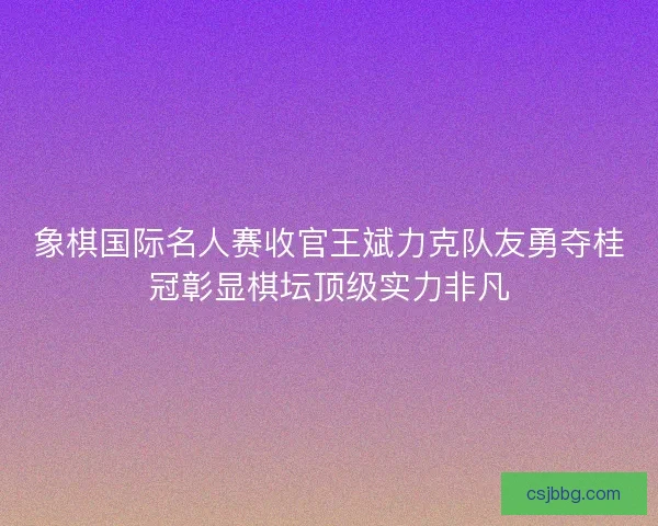 象棋国际名人赛收官王斌力克队友勇夺桂冠彰显棋坛顶级实力非凡 象棋国际名人赛收官王斌力克队友勇夺桂冠彰显棋坛顶级实力非凡