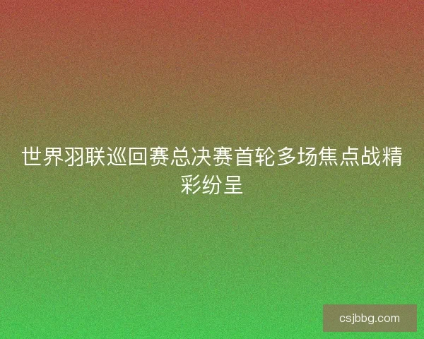 世界羽联巡回赛总决赛首轮多场焦点战精彩纷呈 世界羽联巡回赛总决赛首轮多场焦点战精彩纷呈