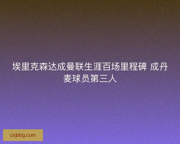 埃里克森达成曼联生涯百场里程碑 成丹麦球员第三人 埃里克森达成曼联生涯百场里程碑 成丹麦球员第三人