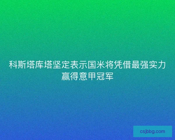 科斯塔库塔坚定表示国米将凭借最强实力赢得意甲冠军 科斯塔库塔坚定表示国米将凭借最强实力赢得意甲冠军