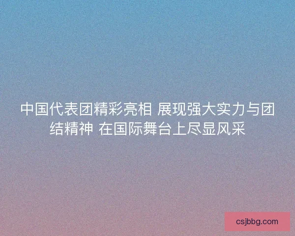 中国代表团精彩亮相 展现强大实力与团结精神 在国际舞台上尽显风采