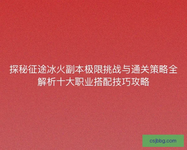 探秘征途冰火副本极限挑战与通关策略全解析十大职业搭配技巧攻略