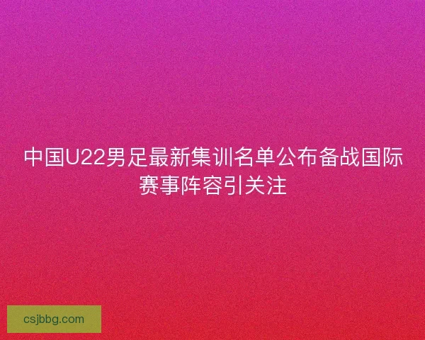 中国U22男足最新集训名单公布备战国际赛事阵容引关注
