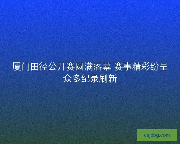 厦门田径公开赛圆满落幕 赛事精彩纷呈众多纪录刷新 厦门田径公开赛圆满落幕 赛事精彩纷呈众多纪录刷新