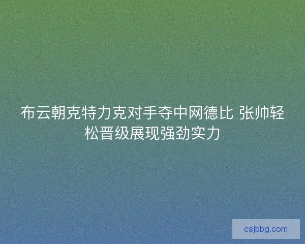 布云朝克特力克对手夺中网德比 张帅轻松晋级展现强劲实力 布云朝克特力克对手夺中网德比 张帅轻松晋级展现强劲实力